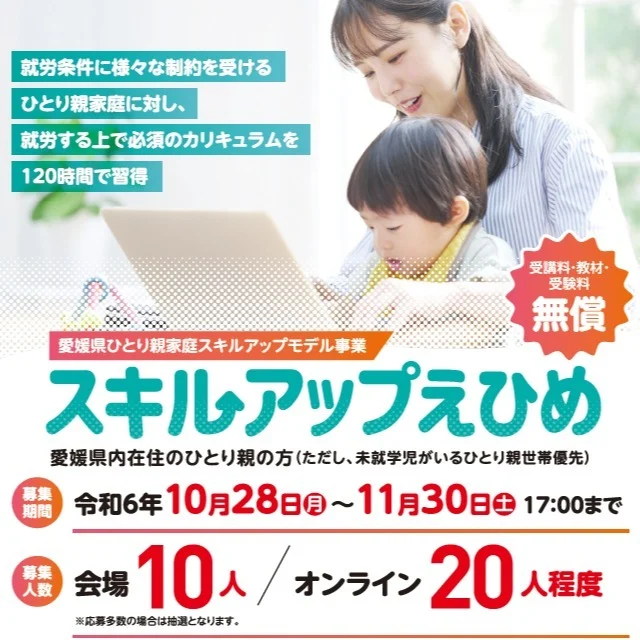 ＼スキルアップえひめ受講生募集中／

受講料・教材・受験料無償！ひとり親家庭の方を対象に、在宅勤務や就労に役立つデジタルスキル研修を実施します！
ぜひご応募ください！

●募集定員：30名程度（対面又はオンライン）
●受講期間：12/9（月）～１/31（金）
●申込期間：11/30（土）17時まで
詳しくはこちら
https://www.pref.ehime.jp/page/91225.html